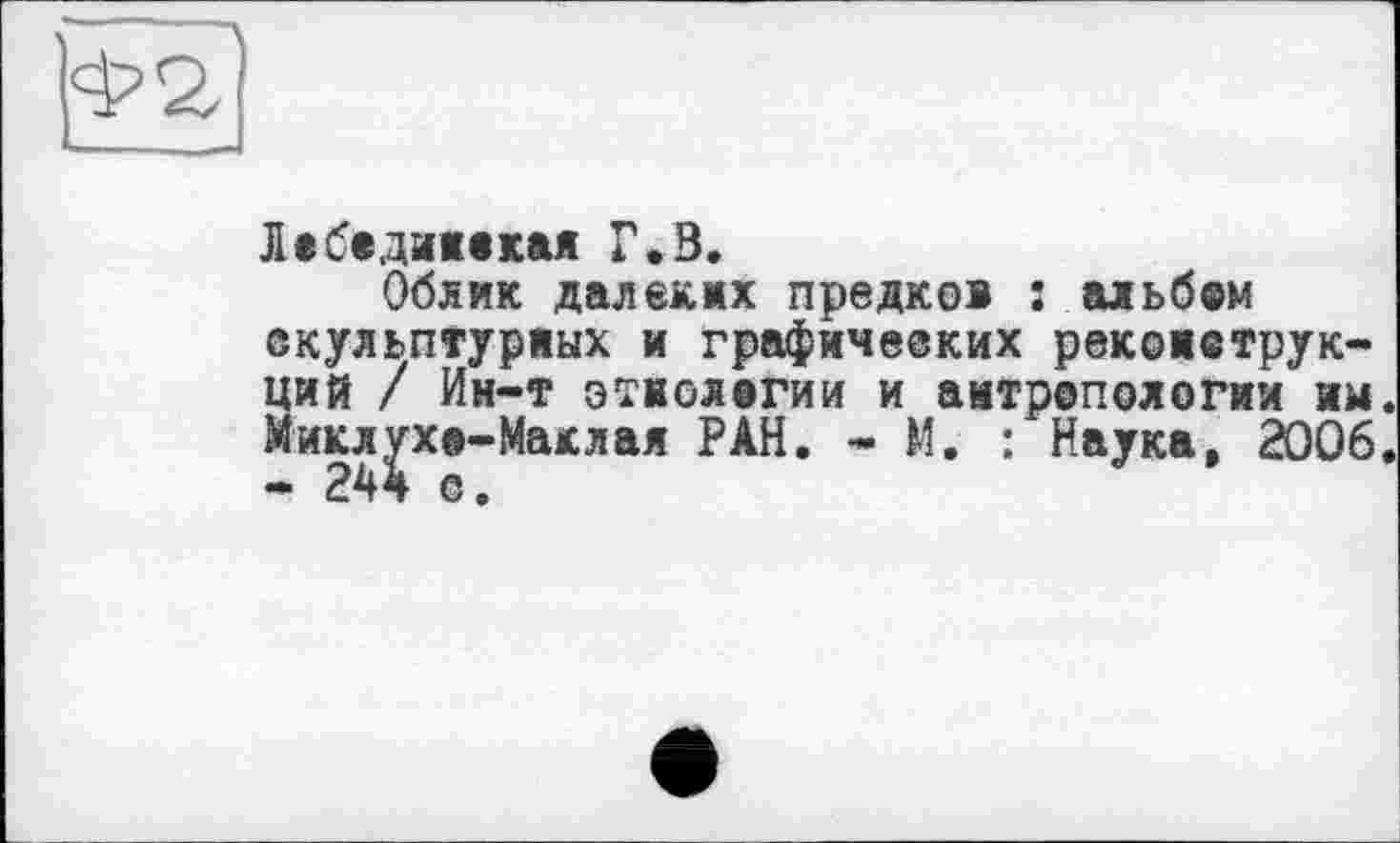 ﻿]фг]
Лебединская Г.В.
Облик далеких предков : альбсм скульптурных и графических реконструкций / Ин-т этнологии и антропологии им. Микл^хе-Маклая РАН. - М. : Наука, 2006.